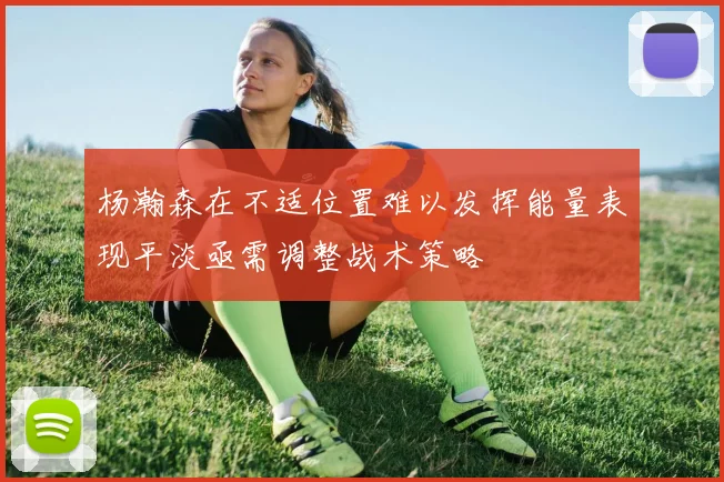 杨瀚森在不适位置难以发挥能量表现平淡亟需调整战术策略