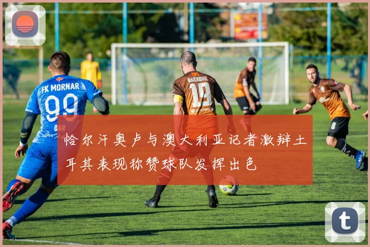 恰尔汗奥卢与澳大利亚记者激辩土耳其表现称赞球队发挥出色