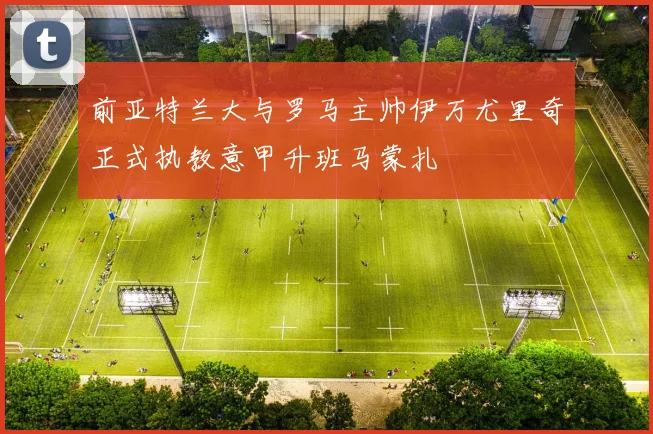 前亚特兰大与罗马主帅伊万尤里奇正式执教意甲升班马蒙扎