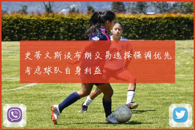 史蒂文斯谈布朗交易选择强调优先考虑球队自身利益