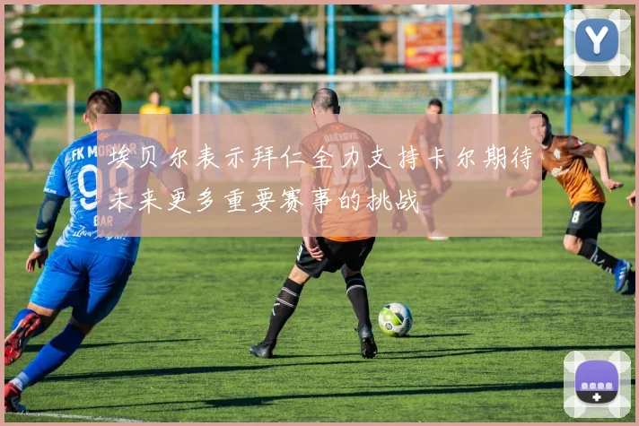 埃贝尔表示拜仁全力支持卡尔期待未来更多重要赛事的挑战