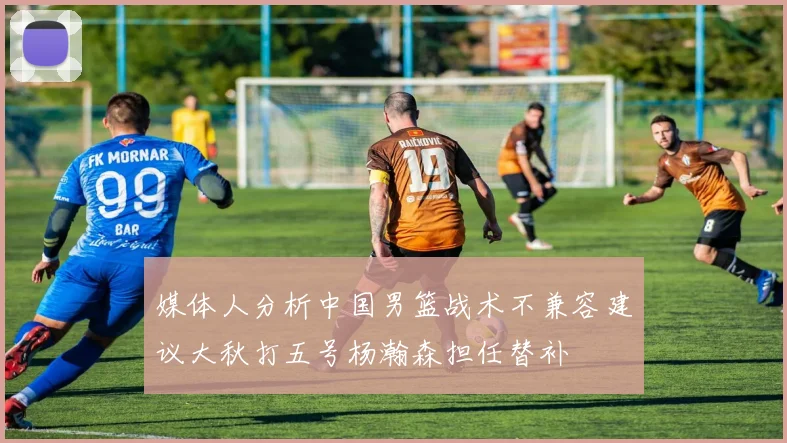 媒体人分析中国男篮战术不兼容建议大秋打五号杨瀚森担任替补