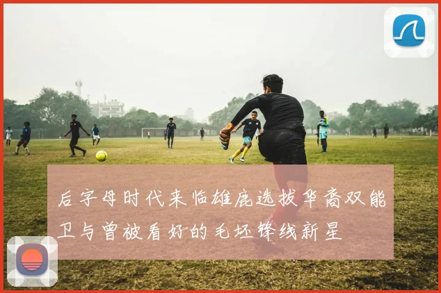 后字母时代来临雄鹿选拔华裔双能卫与曾被看好的毛坯锋线新星