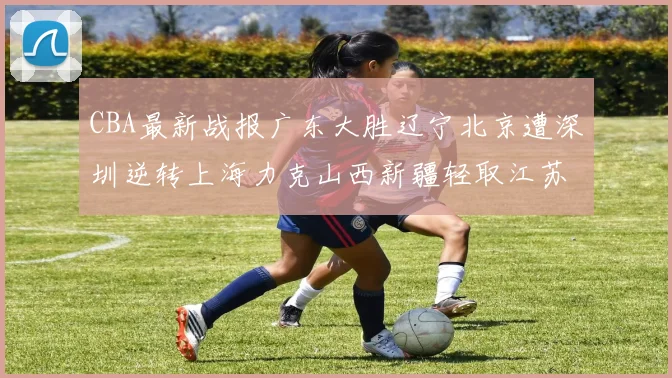 CBA最新战报广东大胜辽宁北京遭深圳逆转上海力克山西新疆轻取江苏