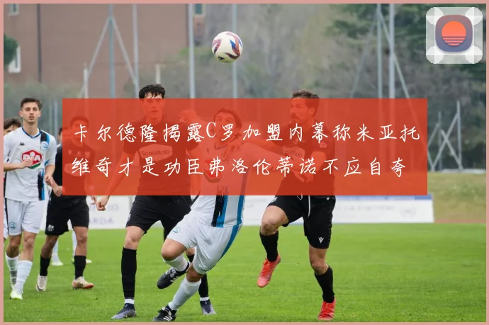 卡尔德隆揭露C罗加盟内幕称米亚托维奇才是功臣弗洛伦蒂诺不应自夸