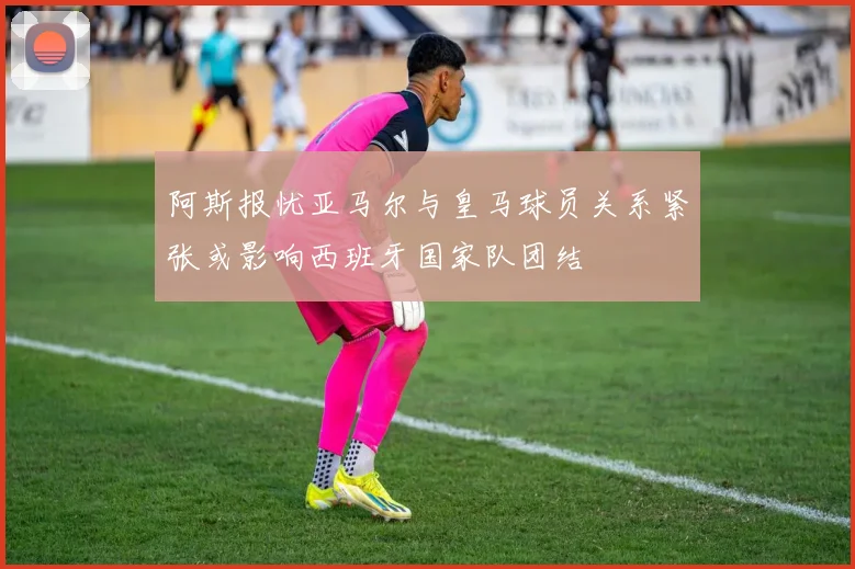 阿斯报忧亚马尔与皇马球员关系紧张或影响西班牙国家队团结