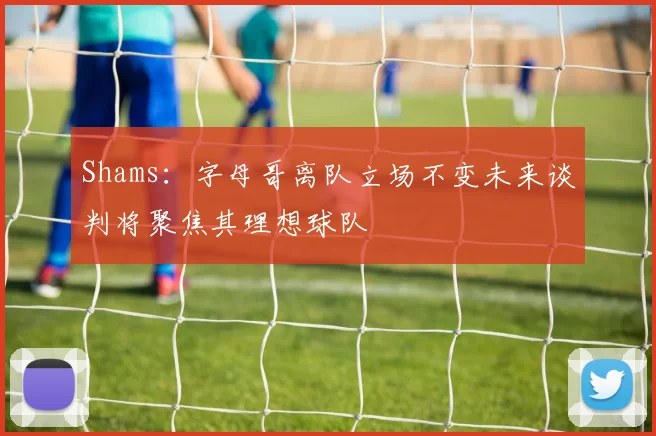 Shams：字母哥离队立场不变未来谈判将聚焦其理想球队