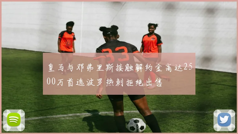 皇马与邓弗里斯接触解约金高达2500万首选波罗热刺拒绝出售