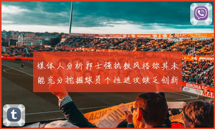 媒体人分析郭士强执教风格称其未能充分挖掘球员个性进攻缺乏创新性